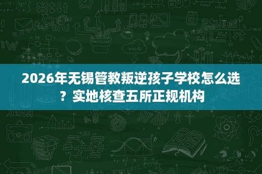 2026年无锡管教叛逆孩子学校怎么选？实地核查五所正规机构