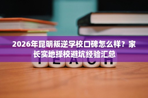 2026年昆明叛逆学校口碑怎么样?家长实地择校避坑经验汇总 2026年昆明叛逆学校口碑怎么样?家长实地择校避坑经验汇总