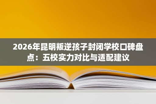 2026年昆明叛逆孩子封闭学校口碑盘点:五校实力对比与适配建议 2026年昆明叛逆孩子封闭学校口碑盘点:五校实力对比与适配建议