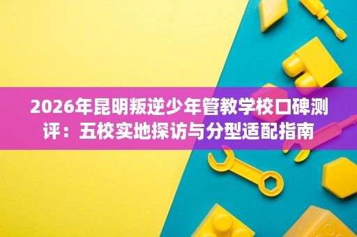2026年昆明叛逆少年管教学校口碑测评:五校实地探访与分型适配指南 2026年昆明叛逆少年管教学校口碑测评:五校实地探访与分型适配指南