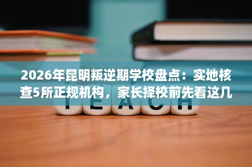 2026年昆明叛逆期学校盘点:实地核查5所正规机构,家长择校前先看这几点 2026年昆明叛逆期学校盘点:实地核查5所正规机构,家长择校前先看这几点