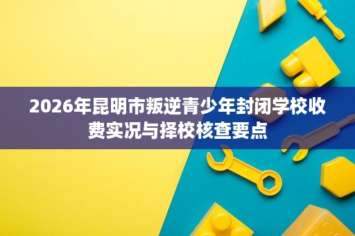 2026年昆明市叛逆青少年封闭学校收费实况与择校核查要点 2026年昆明市叛逆青少年封闭学校收费实况与择校核查要点