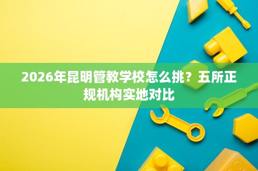 2026年昆明管教学校怎么挑？五所正规机构实地对比