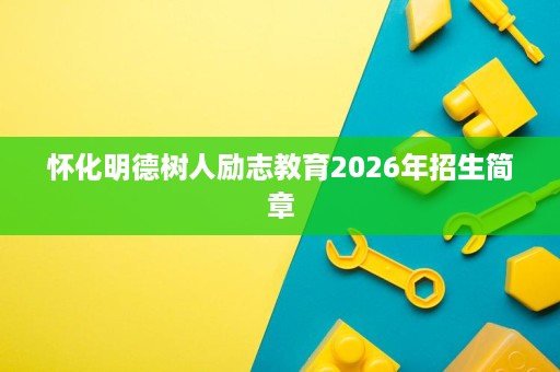 怀化明德树人励志教育2026年招生简章 怀化明德树人励志教育2026年招生简章