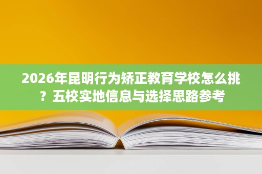 2026年昆明行为矫正教育学校怎么挑?五校实地信息与选择思路参考 2026年昆明行为矫正教育学校怎么挑?五校实地信息与选择思路参考