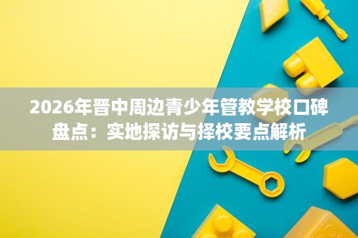 2026年晋中周边青少年管教学校口碑盘点:实地探访与择校要点解析 2026年晋中周边青少年管教学校口碑盘点:实地探访与择校要点解析