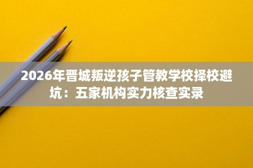 2026年晋城叛逆孩子管教学校择校避坑:五家机构实力核查实录 2026年晋城叛逆孩子管教学校择校避坑:五家机构实力核查实录