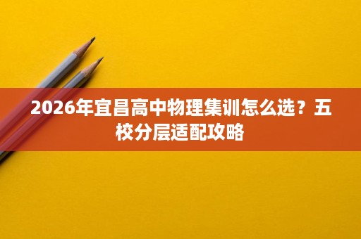 2026年宜昌高中物理集训怎么选?五校分层适配攻略 2026年宜昌高中物理集训怎么选?五校分层适配攻略