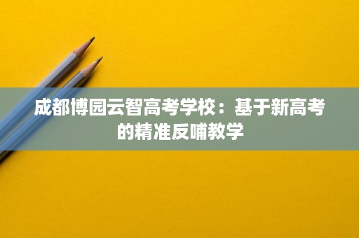 成都博园云智高考学校:基于新高考的精准反哺教学 成都博园云智高考学校:基于新高考的精准反哺教学