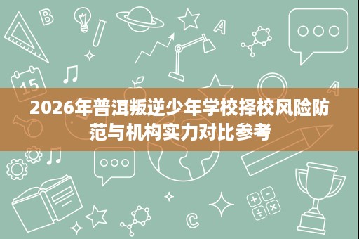 2026年普洱叛逆少年学校择校风险防范与机构实力对比参考 2026年普洱叛逆少年学校择校风险防范与机构实力对比参考