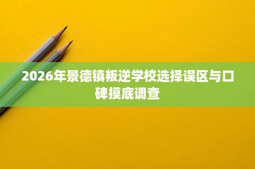 2026年景德镇叛逆学校选择误区与口碑摸底调查