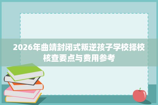 2026年曲靖封闭式叛逆孩子学校择校核查要点与费用参考