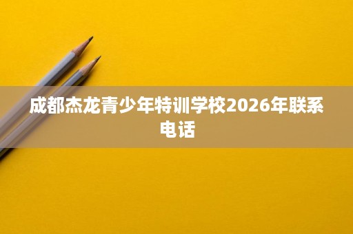 成都杰龙青少年特训学校2026年联系电话 成都杰龙青少年特训学校2026年联系电话