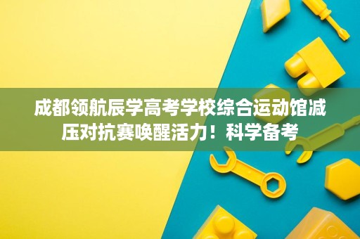 成都领航辰学高考学校综合运动馆减压对抗赛唤醒活力！科学备考