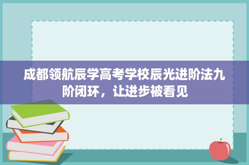 成都领航辰学高考学校辰光进阶法九阶闭环,让进步被看见 成都领航辰学高考学校辰光进阶法九阶闭环,让进步被看见