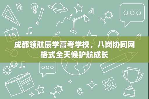 成都领航辰学高考学校,八岗协同网格式全天候护航成长 成都领航辰学高考学校,八岗协同网格式全天候护航成长