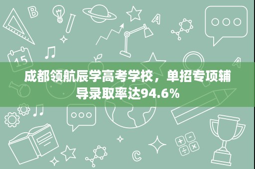 成都领航辰学高考学校,单招专项辅导录取率达94.6% 成都领航辰学高考学校,单招专项辅导录取率达94.6%