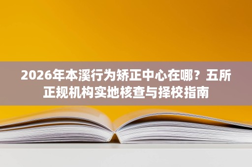 2026年本溪行为矫正中心在哪?五所正规机构实地核查与择校指南 2026年本溪行为矫正中心在哪?五所正规机构实地核查与择校指南