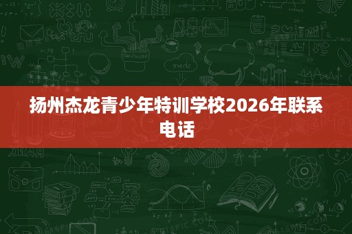 扬州杰龙青少年特训学校2026年联系电话 扬州杰龙青少年特训学校2026年联系电话