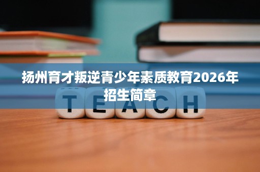 扬州育才叛逆青少年素质教育2026年招生简章 扬州育才叛逆青少年素质教育2026年招生简章