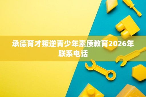 承德育才叛逆青少年素质教育2026年联系电话 承德育才叛逆青少年素质教育2026年联系电话