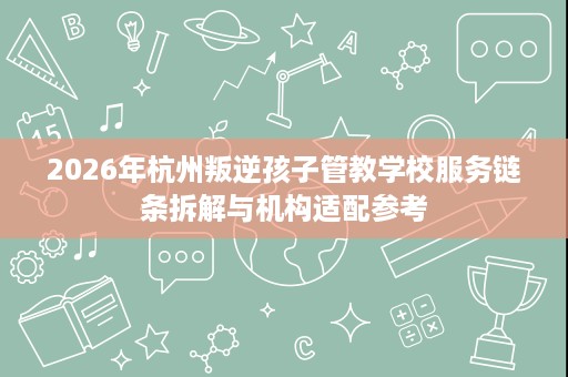 2026年杭州叛逆孩子管教学校服务链条拆解与机构适配参考