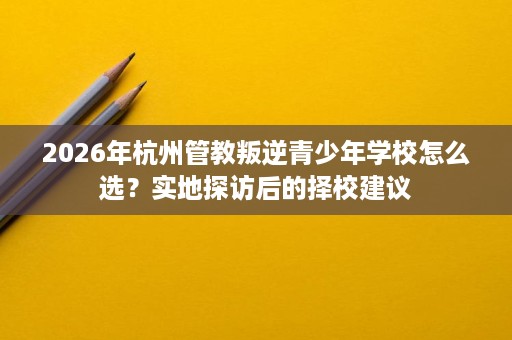 2026年杭州管教叛逆青少年学校怎么选?实地探访后的择校建议 2026年杭州管教叛逆青少年学校怎么选?实地探访后的择校建议