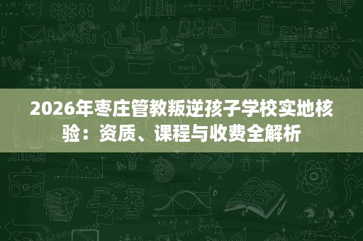 2026年枣庄管教叛逆孩子学校实地核验：资质、课程与收费全解析