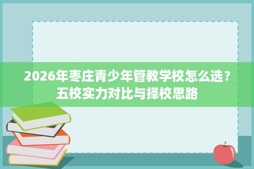 2026年枣庄青少年管教学校怎么选?五校实力对比与择校思路 2026年枣庄青少年管教学校怎么选?五校实力对比与择校思路