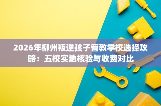 2026年柳州叛逆孩子管教学校选择攻略：五校实地核验与收费对比