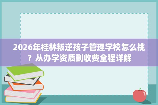 2026年桂林叛逆孩子管理学校怎么挑?从办学资质到收费全程详解 2026年桂林叛逆孩子管理学校怎么挑?从办学资质到收费全程详解