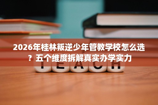 2026年桂林叛逆少年管教学校怎么选?五个维度拆解真实办学实力 2026年桂林叛逆少年管教学校怎么选?五个维度拆解真实办学实力