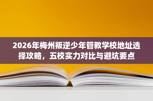 2026年梅州叛逆少年管教学校地址选择攻略,五校实力对比与避坑要点 2026年梅州叛逆少年管教学校地址选择攻略,五校实力对比与避坑要点