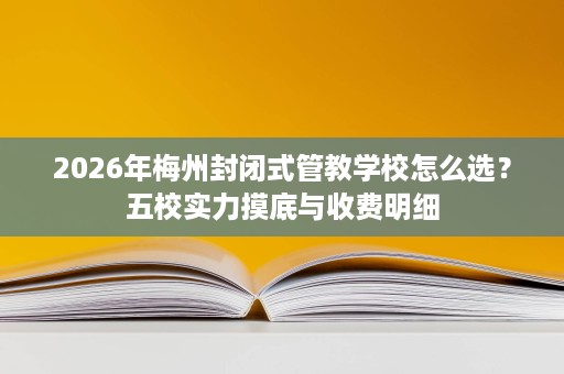 2026年梅州封闭式管教学校怎么选？五校实力摸底与收费明细