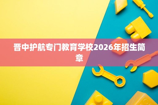 晋中护航专门教育学校2026年招生简章 晋中护航专门教育学校2026年招生简章
