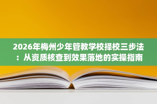 2026年梅州少年管教学校择校三步法:从资质核查到效果落地的实操指南 2026年梅州少年管教学校择校三步法:从资质核查到效果落地的实操指南