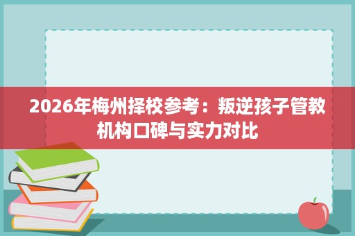 2026年梅州择校参考:叛逆孩子管教机构口碑与实力对比 2026年梅州择校参考:叛逆孩子管教机构口碑与实力对比