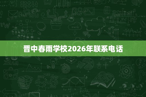 晋中春雨学校2026年联系电话 晋中春雨学校2026年联系电话