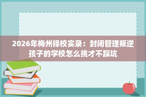 2026年梅州择校实录:封闭管理叛逆孩子的学校怎么挑才不踩坑 2026年梅州择校实录:封闭管理叛逆孩子的学校怎么挑才不踩坑