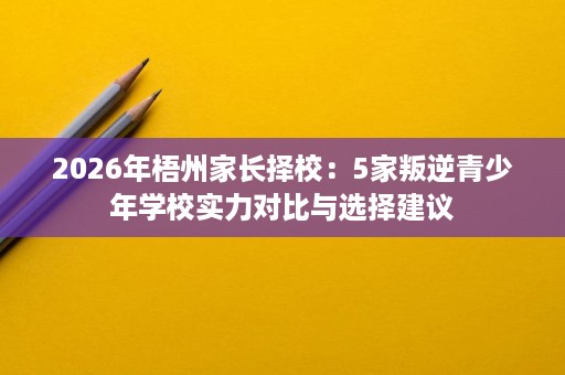 2026年梧州家长择校:5家叛逆青少年学校实力对比与选择建议 2026年梧州家长择校:5家叛逆青少年学校实力对比与选择建议