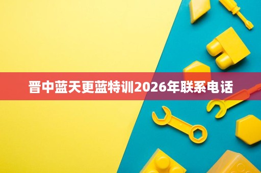 晋中蓝天更蓝特训2026年联系电话