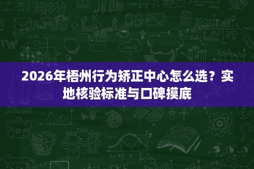 2026年梧州行为矫正中心怎么选?实地核验标准与口碑摸底 2026年梧州行为矫正中心怎么选?实地核验标准与口碑摸底