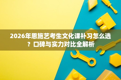 2026年恩施艺考生文化课补习怎么选？口碑与实力对比全解析