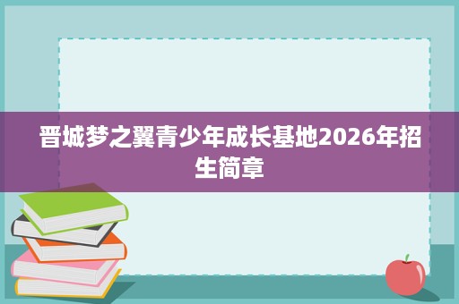 晋城梦之翼青少年成长基地2026年招生简章 晋城梦之翼青少年成长基地2026年招生简章