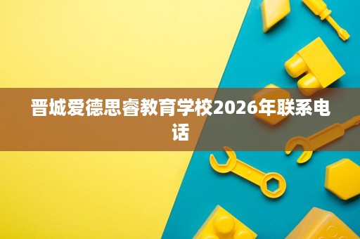 晋城爱德思睿教育学校2026年联系电话 晋城爱德思睿教育学校2026年联系电话