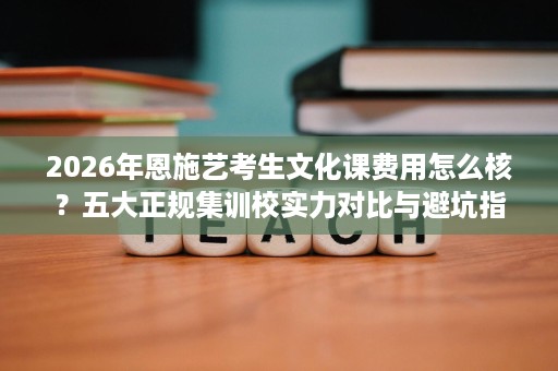 2026年恩施艺考生文化课费用怎么核?五大正规集训校实力对比与避坑指南 2026年恩施艺考生文化课费用怎么核?五大正规集训校实力对比与避坑指南