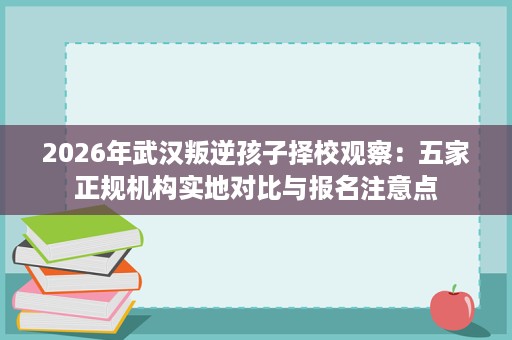 2026年武汉叛逆孩子择校观察:五家正规机构实地对比与报名注意点 2026年武汉叛逆孩子择校观察:五家正规机构实地对比与报名注意点