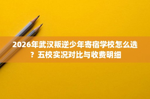 2026年武汉叛逆少年寄宿学校怎么选?五校实况对比与收费明细 2026年武汉叛逆少年寄宿学校怎么选?五校实况对比与收费明细