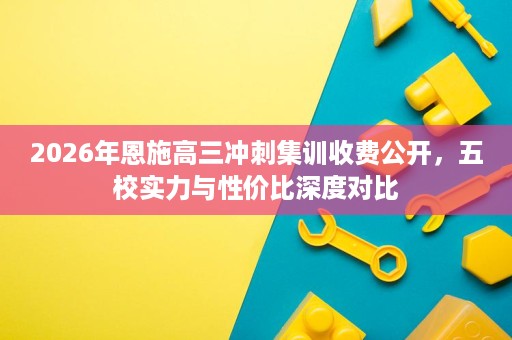 2026年恩施高三冲刺集训收费公开,五校实力与性价比深度对比 2026年恩施高三冲刺集训收费公开,五校实力与性价比深度对比