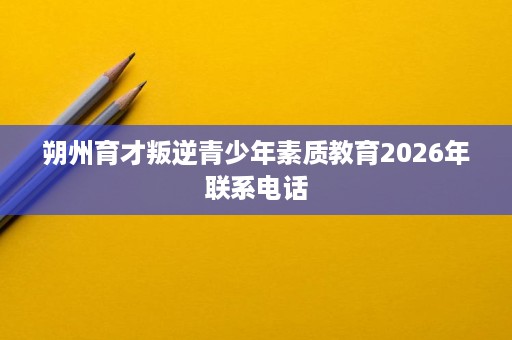 朔州育才叛逆青少年素质教育2026年联系电话 朔州育才叛逆青少年素质教育2026年联系电话